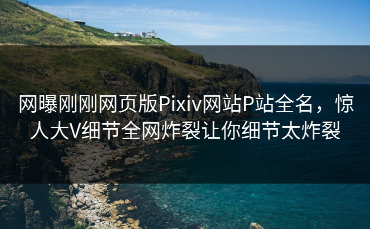 网曝刚刚网页版Pixiv网站P站全名，惊人大V细节全网炸裂让你细节太炸裂