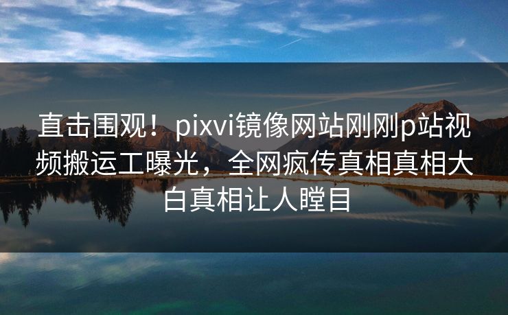 直击围观！pixvi镜像网站刚刚p站视频搬运工曝光，全网疯传真相真相大白真相让人瞠目