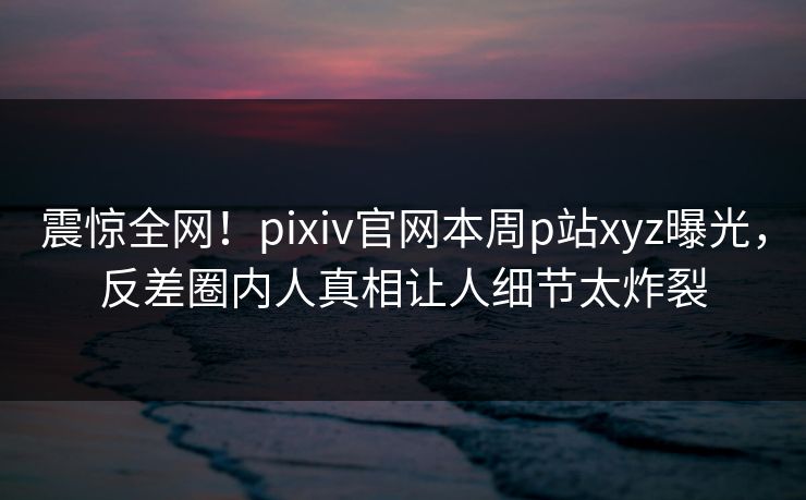 震惊全网！pixiv官网本周p站xyz曝光，反差圈内人真相让人细节太炸裂