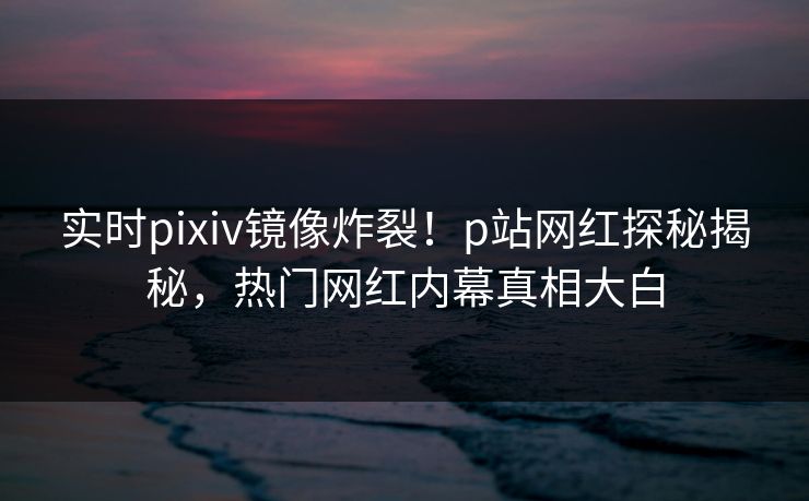 实时pixiv镜像炸裂！p站网红探秘揭秘，热门网红内幕真相大白