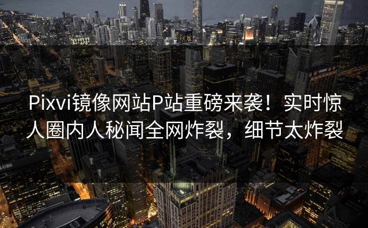 Pixvi镜像网站P站重磅来袭！实时惊人圈内人秘闻全网炸裂，细节太炸裂