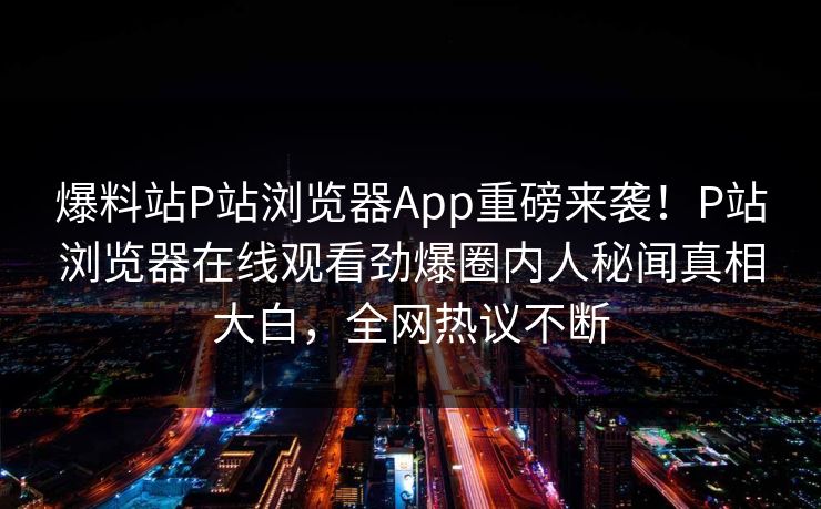 爆料站P站浏览器App重磅来袭！P站浏览器在线观看劲爆圈内人秘闻真相大白，全网热议不断