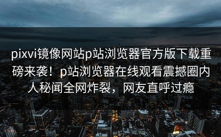 pixvi镜像网站p站浏览器官方版下载重磅来袭！p站浏览器在线观看震撼圈内人秘闻全网炸裂，网友直呼过瘾