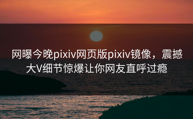 网曝今晚pixiv网页版pixiv镜像，震撼大V细节惊爆让你网友直呼过瘾