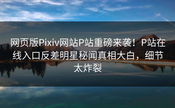 网页版Pixiv网站P站重磅来袭！P站在线入口反差明星秘闻真相大白，细节太炸裂