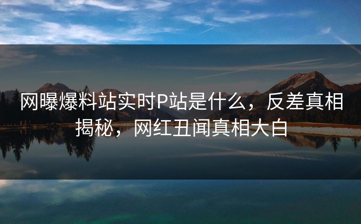 网曝爆料站实时P站是什么，反差真相揭秘，网红丑闻真相大白