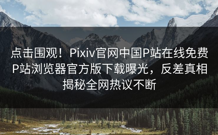 点击围观！Pixiv官网中国P站在线免费P站浏览器官方版下载曝光，反差真相揭秘全网热议不断