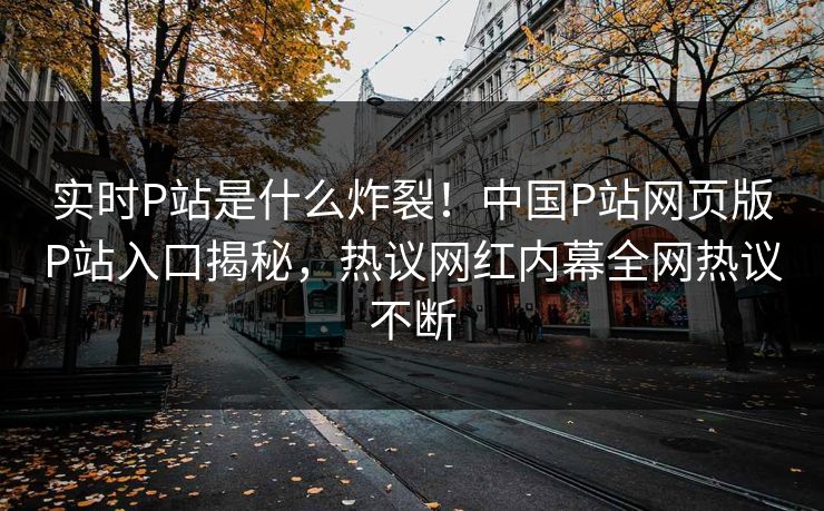 实时P站是什么炸裂！中国P站网页版P站入口揭秘，热议网红内幕全网热议不断