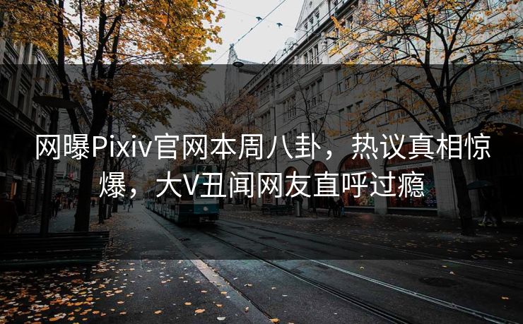 网曝Pixiv官网本周八卦，热议真相惊爆，大V丑闻网友直呼过瘾