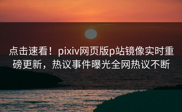 点击速看！pixiv网页版p站镜像实时重磅更新，热议事件曝光全网热议不断