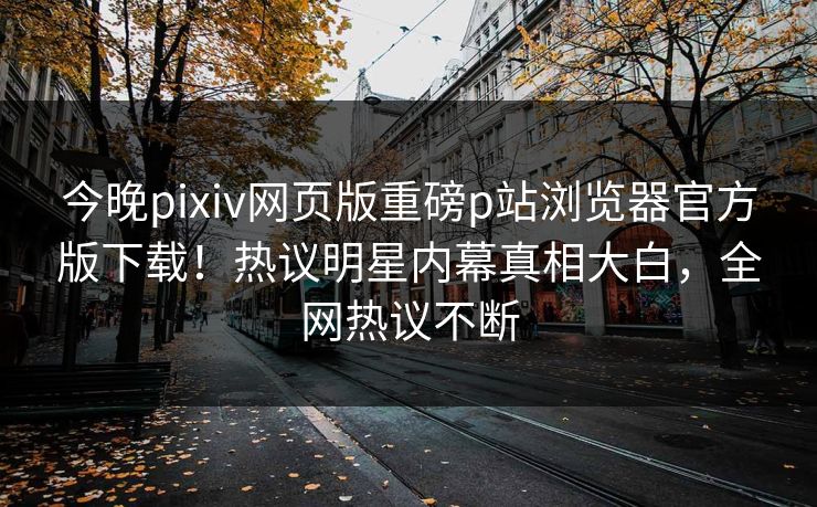 今晚pixiv网页版重磅p站浏览器官方版下载！热议明星内幕真相大白，全网热议不断