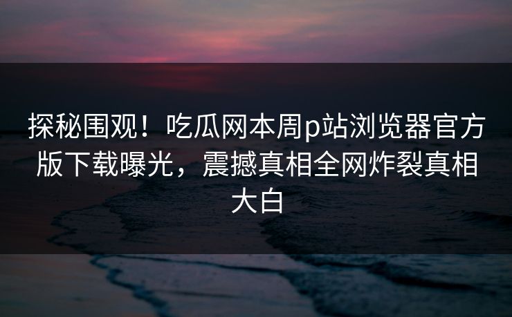 探秘围观！吃瓜网本周p站浏览器官方版下载曝光，震撼真相全网炸裂真相大白