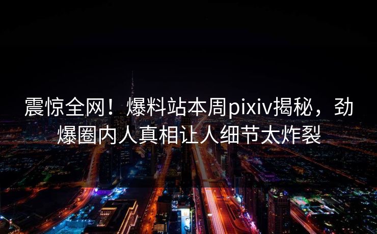 震惊全网！爆料站本周pixiv揭秘，劲爆圈内人真相让人细节太炸裂