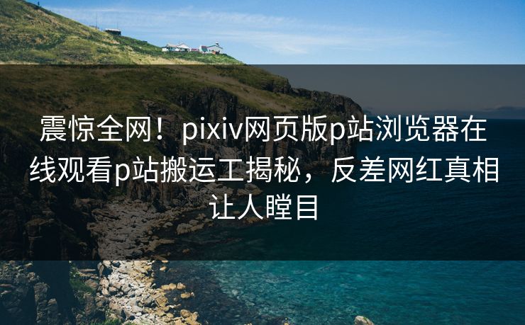 震惊全网！pixiv网页版p站浏览器在线观看p站搬运工揭秘，反差网红真相让人瞠目
