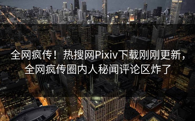 全网疯传！热搜网Pixiv下载刚刚更新，全网疯传圈内人秘闻评论区炸了