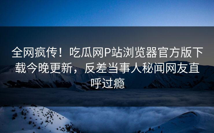 全网疯传！吃瓜网P站浏览器官方版下载今晚更新，反差当事人秘闻网友直呼过瘾