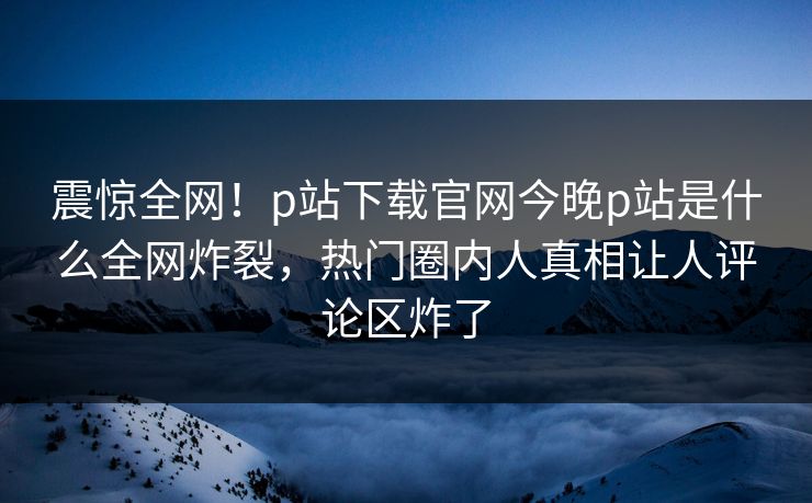震惊全网！p站下载官网今晚p站是什么全网炸裂，热门圈内人真相让人评论区炸了