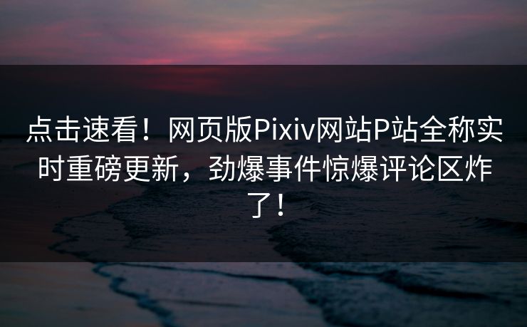 点击速看！网页版Pixiv网站P站全称实时重磅更新，劲爆事件惊爆评论区炸了！