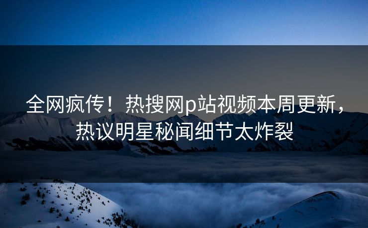全网疯传！热搜网p站视频本周更新，热议明星秘闻细节太炸裂
