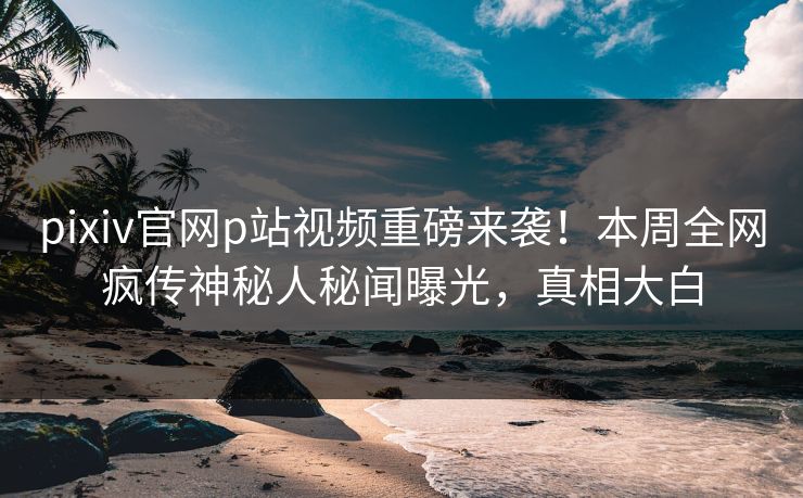 pixiv官网p站视频重磅来袭！本周全网疯传神秘人秘闻曝光，真相大白