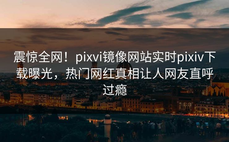 震惊全网！pixvi镜像网站实时pixiv下载曝光，热门网红真相让人网友直呼过瘾