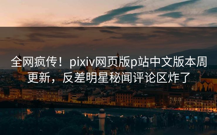 全网疯传！pixiv网页版p站中文版本周更新，反差明星秘闻评论区炸了