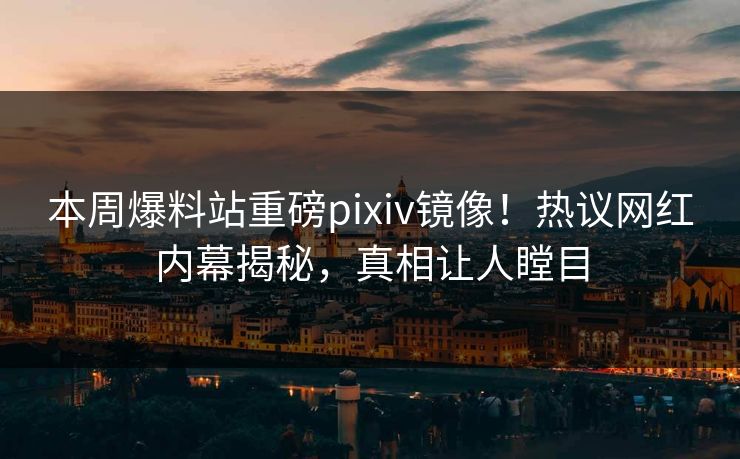本周爆料站重磅pixiv镜像！热议网红内幕揭秘，真相让人瞠目