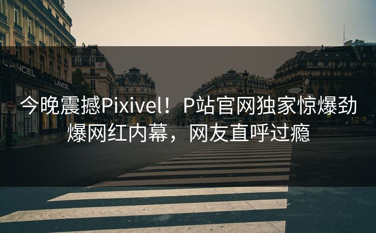 今晚震撼Pixivel！P站官网独家惊爆劲爆网红内幕，网友直呼过瘾