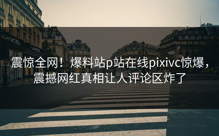 震惊全网！爆料站p站在线pixivc惊爆，震撼网红真相让人评论区炸了