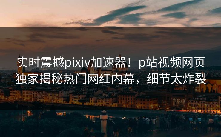 实时震撼pixiv加速器！p站视频网页独家揭秘热门网红内幕，细节太炸裂