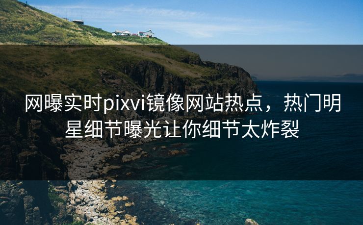网曝实时pixvi镜像网站热点，热门明星细节曝光让你细节太炸裂