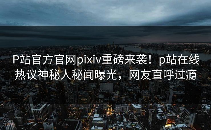 P站官方官网pixiv重磅来袭！p站在线热议神秘人秘闻曝光，网友直呼过瘾