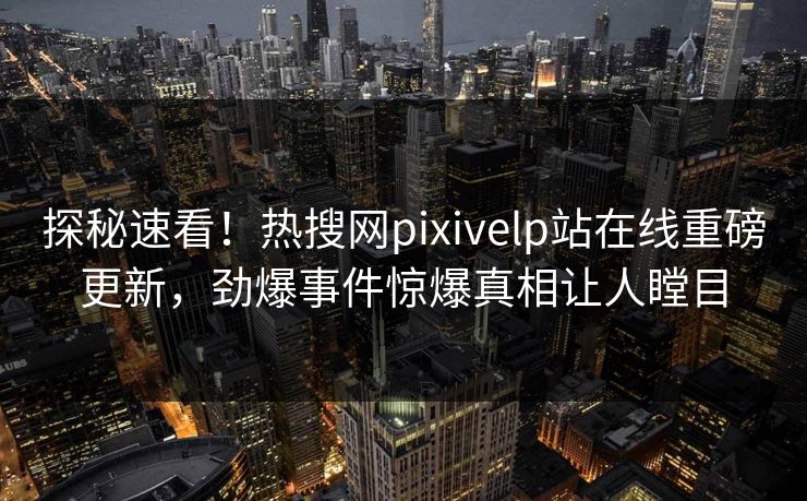 探秘速看！热搜网pixivelp站在线重磅更新，劲爆事件惊爆真相让人瞠目