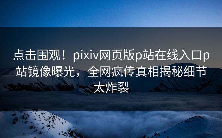点击围观！pixiv网页版p站在线入口p站镜像曝光，全网疯传真相揭秘细节太炸裂
