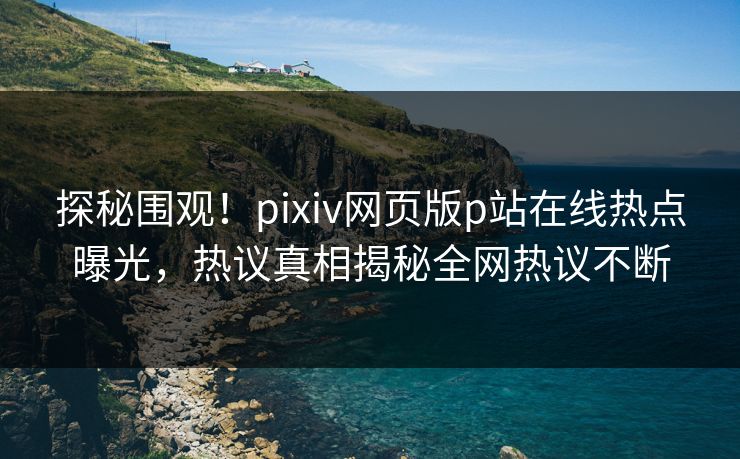 探秘围观！pixiv网页版p站在线热点曝光，热议真相揭秘全网热议不断