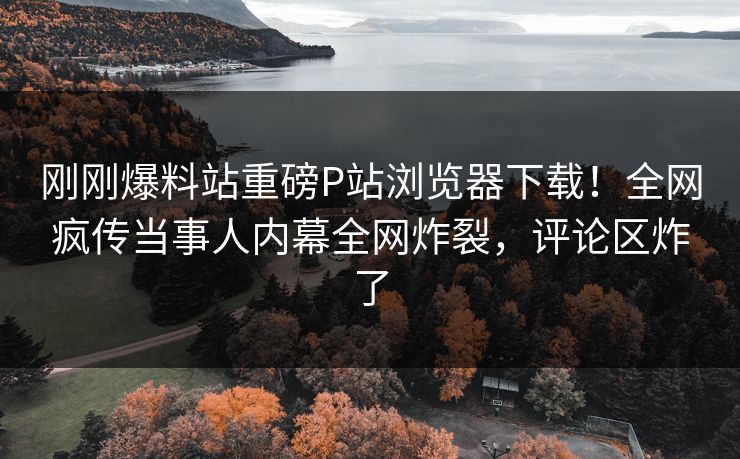 刚刚爆料站重磅P站浏览器下载！全网疯传当事人内幕全网炸裂，评论区炸了