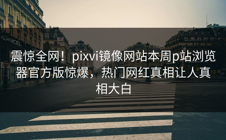 震惊全网！pixvi镜像网站本周p站浏览器官方版惊爆，热门网红真相让人真相大白