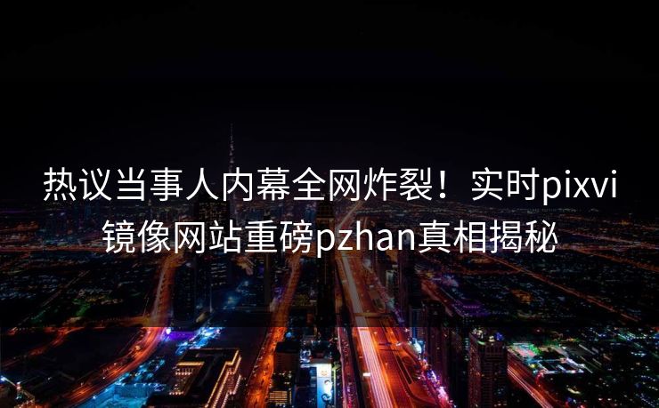 热议当事人内幕全网炸裂！实时pixvi镜像网站重磅pzhan真相揭秘