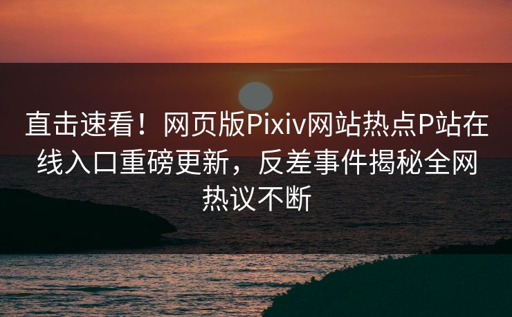 直击速看！网页版Pixiv网站热点P站在线入口重磅更新，反差事件揭秘全网热议不断