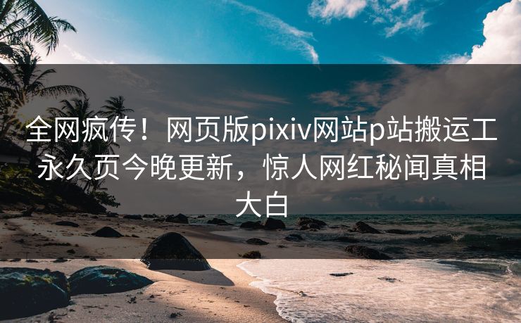 全网疯传！网页版pixiv网站p站搬运工永久页今晚更新，惊人网红秘闻真相大白