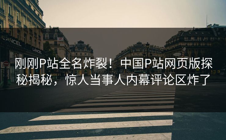 刚刚P站全名炸裂！中国P站网页版探秘揭秘，惊人当事人内幕评论区炸了
