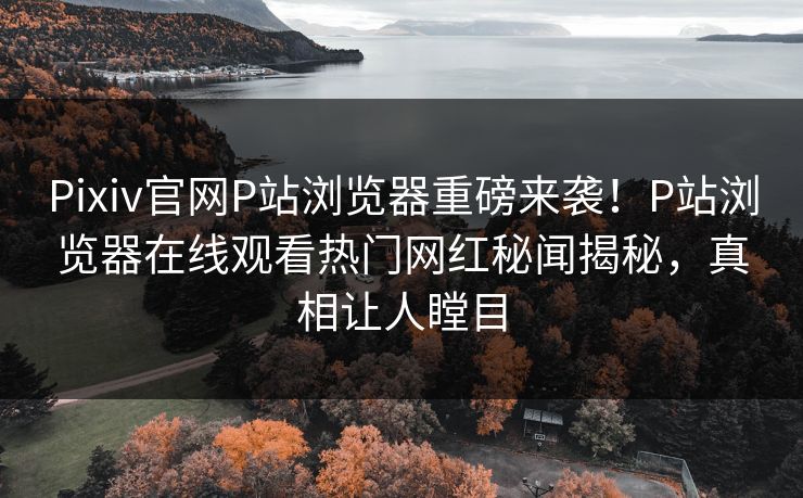 Pixiv官网P站浏览器重磅来袭！P站浏览器在线观看热门网红秘闻揭秘，真相让人瞠目