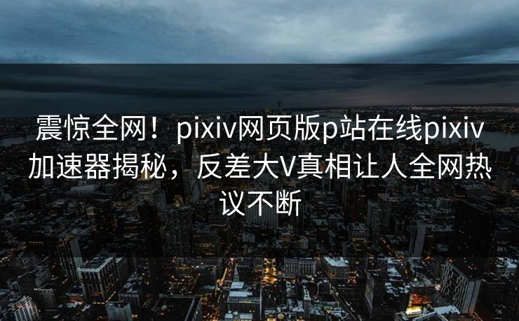 震惊全网！pixiv网页版p站在线pixiv加速器揭秘，反差大V真相让人全网热议不断