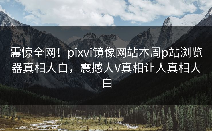 震惊全网！pixvi镜像网站本周p站浏览器真相大白，震撼大V真相让人真相大白