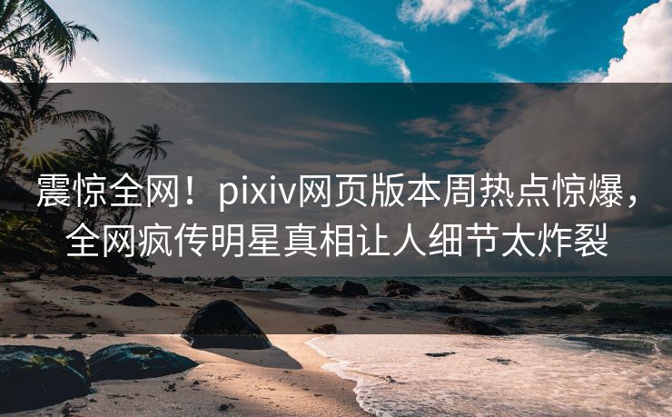震惊全网！pixiv网页版本周热点惊爆，全网疯传明星真相让人细节太炸裂