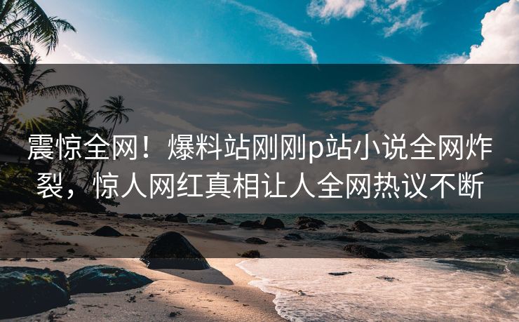 震惊全网！爆料站刚刚p站小说全网炸裂，惊人网红真相让人全网热议不断