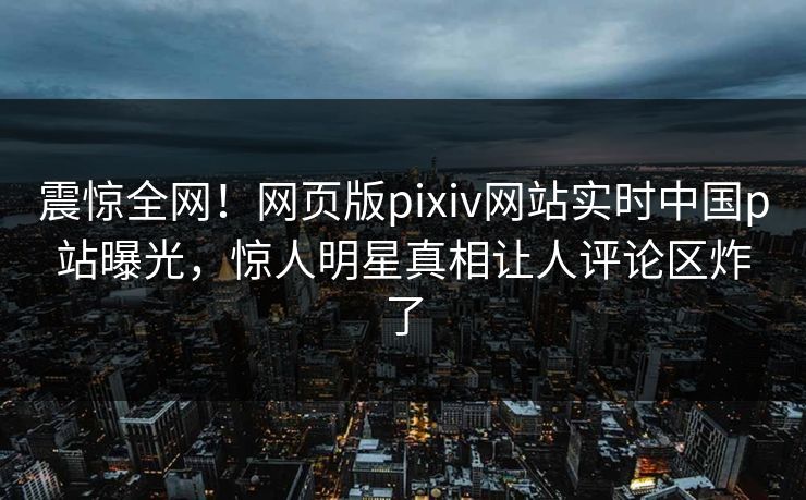 震惊全网！网页版pixiv网站实时中国p站曝光，惊人明星真相让人评论区炸了
