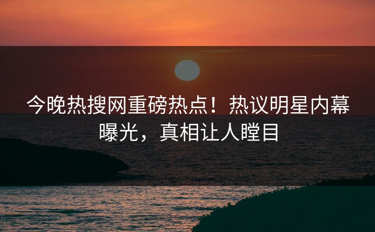今晚热搜网重磅热点！热议明星内幕曝光，真相让人瞠目