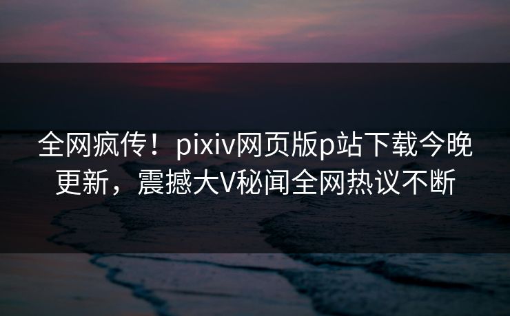 全网疯传！pixiv网页版p站下载今晚更新，震撼大V秘闻全网热议不断