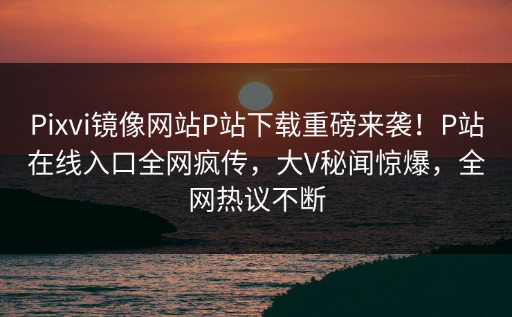 Pixvi镜像网站P站下载重磅来袭！P站在线入口全网疯传，大V秘闻惊爆，全网热议不断